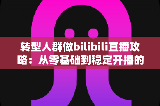 转型人群做bilibili直播攻略:从零基础到稳定开播的全方位实战指南 转型人群做bilibili直播攻略:从零基础到稳定开播的全方位实战指南