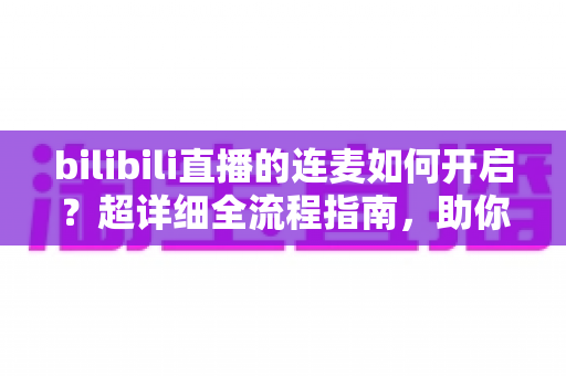 bilibili直播的连麦如何开启?超详细全流程指南,助你快速玩转B站直播间互动 bilibili直播的连麦如何开启?超详细全流程指南,助你快速玩转B站直播间互动
