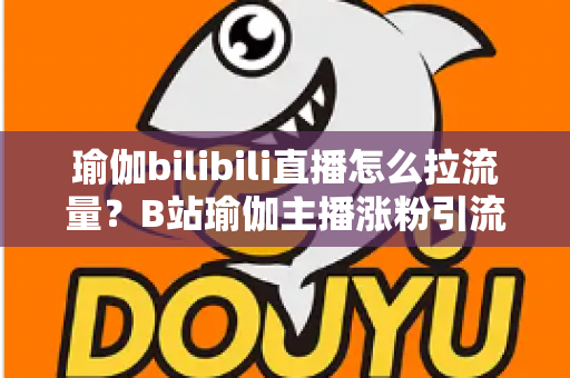瑜伽bilibili直播怎么拉流量?B站瑜伽主播涨粉引流实战全攻略 瑜伽bilibili直播怎么拉流量?B站瑜伽主播涨粉引流实战全攻略