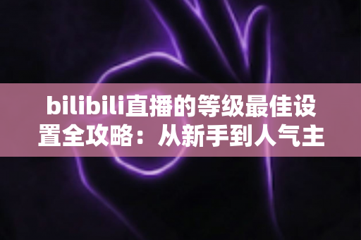 bilibili直播的等级最佳设置全攻略：从新手到人气主播的进阶指南