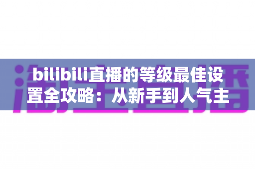 bilibili直播的等级最佳设置全攻略：从新手到人气主播的进阶指南