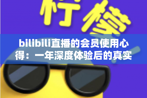 bilibili直播的会员使用心得:一年深度体验后的真实感受与避坑指南 bilibili直播的会员使用心得:一年深度体验后的真实感受与避坑指南