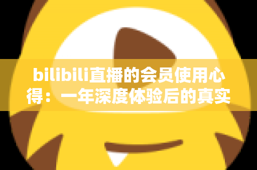 bilibili直播的会员使用心得:一年深度体验后的真实感受与避坑指南 bilibili直播的会员使用心得:一年深度体验后的真实感受与避坑指南