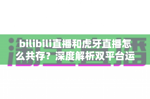 bilibili直播和虎牙直播怎么共存?深度解析双平台运营策略、差异对比与未来发展 bilibili直播和虎牙直播怎么共存?深度解析双平台运营策略、差异对比与未来发展
