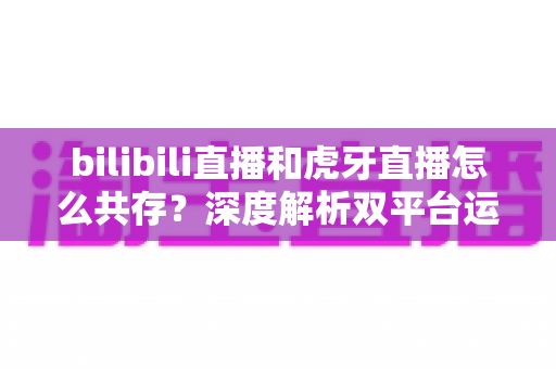 bilibili直播和虎牙直播怎么共存？深度解析双平台运营策略、差异对比与未来发展