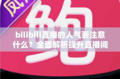 bilibili直播的人气要注意什么?全面解析提升直播间人气的关键要点与避坑指南 bilibili直播的人气要注意什么?全面解析提升直播间人气的关键要点与避坑指南