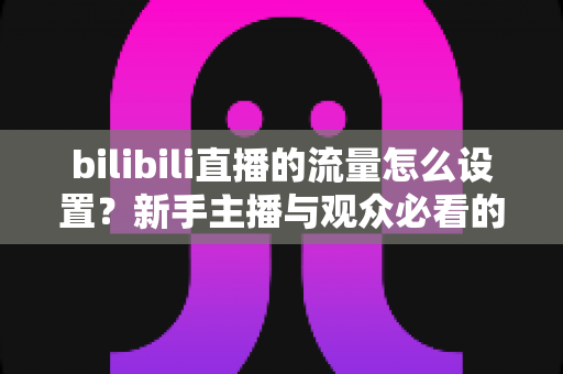 bilibili直播的流量怎么设置?新手主播与观众必看的完整指南 bilibili直播的流量怎么设置?新手主播与观众必看的完整指南