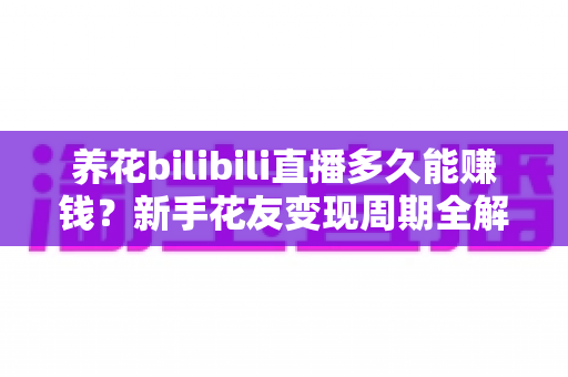 养花bilibili直播多久能赚钱？新手花友变现周期全解析与快速起号实用指南