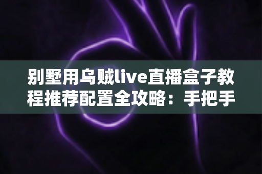 别墅用乌贼live直播盒子教程推荐配置全攻略：手把手教你搭建高清稳定的别墅直播方案