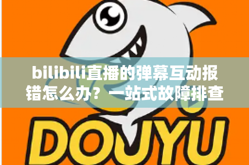 bilibili直播的弹幕互动报错怎么办?一站式故障排查与解决全攻略 bilibili直播的弹幕互动报错怎么办?一站式故障排查与解决全攻略
