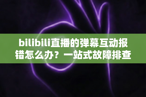 bilibili直播的弹幕互动报错怎么办?一站式故障排查与解决全攻略 bilibili直播的弹幕互动报错怎么办?一站式故障排查与解决全攻略