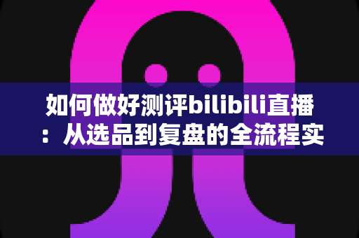 如何做好测评bilibili直播：从选品到复盘的全流程实战指南