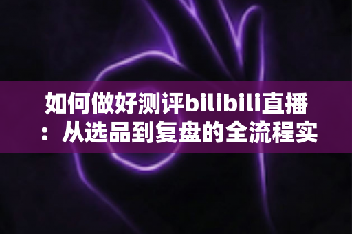 如何做好测评bilibili直播：从选品到复盘的全流程实战指南