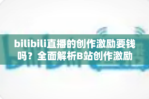 bilibili直播的创作激励要钱吗？全面解析B站创作激励计划的真实规则与收益真相