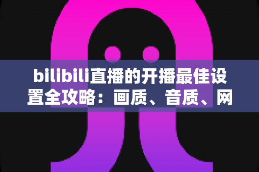 bilibili直播的开播最佳设置全攻略：画质、音质、网络一步到位，新人主播必看指南