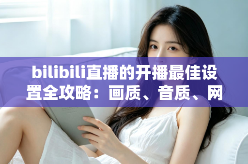 bilibili直播的开播最佳设置全攻略：画质、音质、网络一步到位，新人主播必看指南