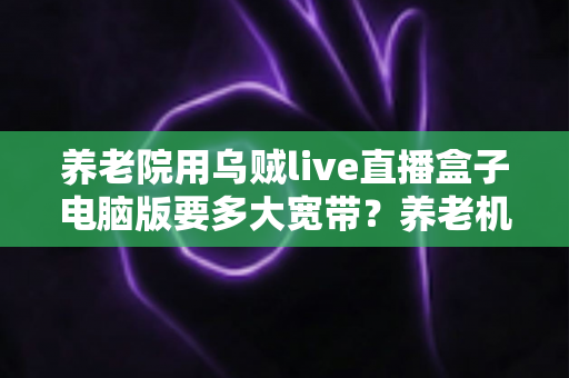 养老院用乌贼live直播盒子电脑版要多大宽带？养老机构直播带宽配置与选择全攻略