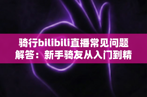 骑行bilibili直播常见问题解答:新手骑友从入门到精通的完整直播指南 骑行bilibili直播常见问题解答:新手骑友从入门到精通的完整直播指南