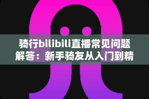 骑行bilibili直播常见问题解答:新手骑友从入门到精通的完整直播指南 骑行bilibili直播常见问题解答:新手骑友从入门到精通的完整直播指南