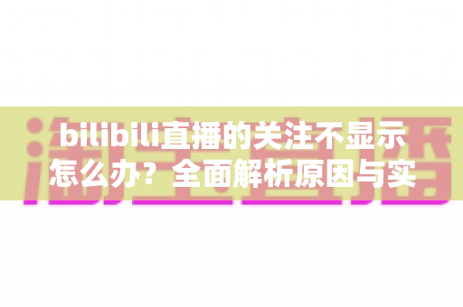 bilibili直播的关注不显示怎么办?全面解析原因与实用解决方法指南 bilibili直播的关注不显示怎么办?全面解析原因与实用解决方法指南