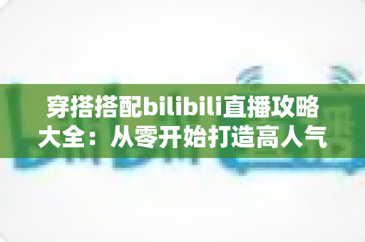 穿搭搭配bilibili直播攻略大全:从零开始打造高人气穿搭直播间的实战指南 穿搭搭配bilibili直播攻略大全:从零开始打造高人气穿搭直播间的实战指南