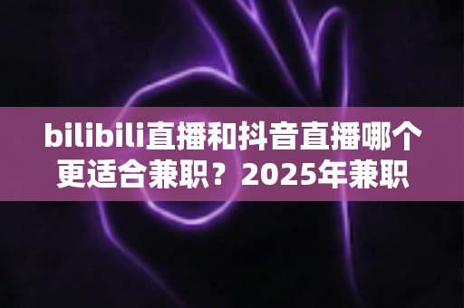 bilibili直播和抖音直播哪个更适合兼职?2025年兼职主播平台选择深度测评指南 bilibili直播和抖音直播哪个更适合兼职?2025年兼职主播平台选择深度测评指南