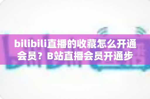bilibili直播的收藏怎么开通会员？B站直播会员开通步骤与专属权益全解析
