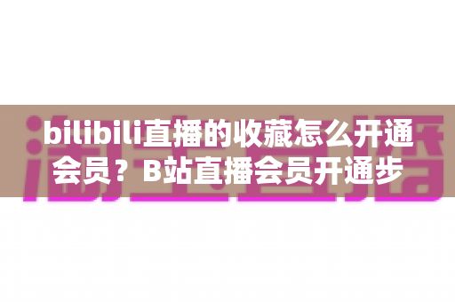 bilibili直播的收藏怎么开通会员？B站直播会员开通步骤与专属权益全解析