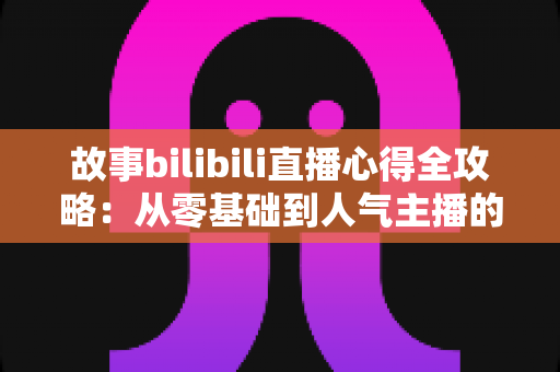 故事bilibili直播心得全攻略:从零基础到人气主播的实战经验与运营技巧大公开 故事bilibili直播心得全攻略:从零基础到人气主播的实战经验与运营技巧大公开