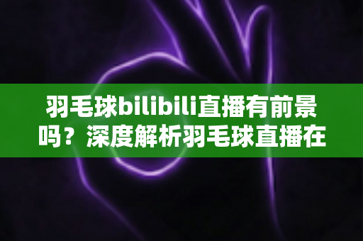羽毛球bilibili直播有前景吗?深度解析羽毛球直播在B站的机遇与挑战 羽毛球bilibili直播有前景吗?深度解析羽毛球直播在B站的机遇与挑战