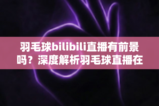 羽毛球bilibili直播有前景吗?深度解析羽毛球直播在B站的机遇与挑战 羽毛球bilibili直播有前景吗?深度解析羽毛球直播在B站的机遇与挑战