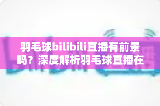 羽毛球bilibili直播有前景吗?深度解析羽毛球直播在B站的机遇与挑战 羽毛球bilibili直播有前景吗?深度解析羽毛球直播在B站的机遇与挑战