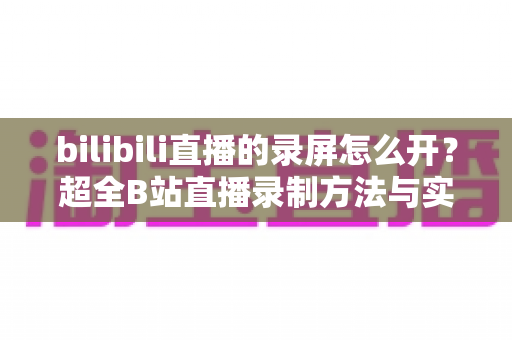 bilibili直播的录屏怎么开？超全B站直播录制方法与实用技巧一站式指南