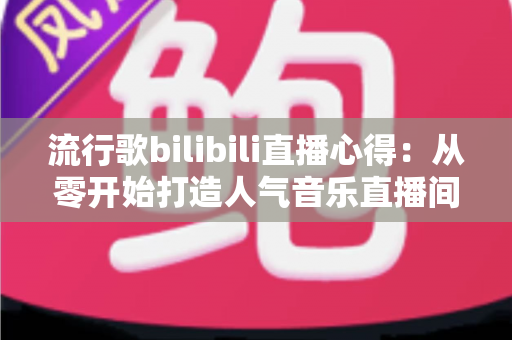 流行歌bilibili直播心得:从零开始打造人气音乐直播间的实战指南 流行歌bilibili直播心得:从零开始打造人气音乐直播间的实战指南