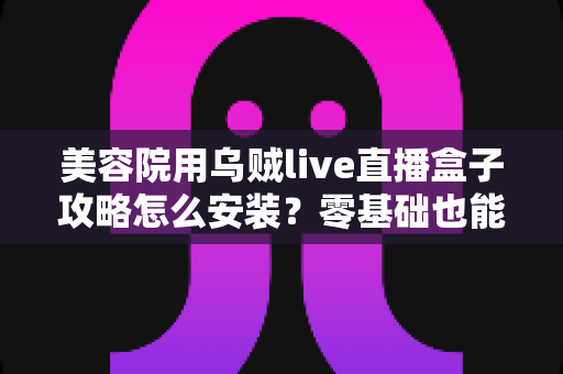 美容院用乌贼live直播盒子攻略怎么安装？零基础也能快速搞定的完整安装教程与实操指南