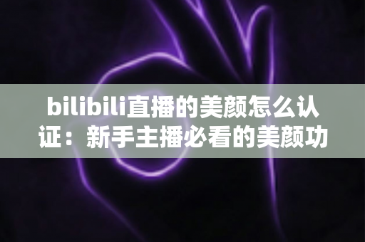 bilibili直播的美颜怎么认证:新手主播必看的美颜功能开通全流程指南 bilibili直播的美颜怎么认证:新手主播必看的美颜功能开通全流程指南