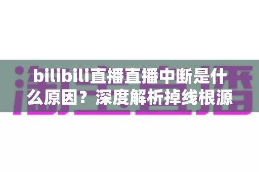 bilibili直播直播中断是什么原因？深度解析掉线根源与高效解决方案