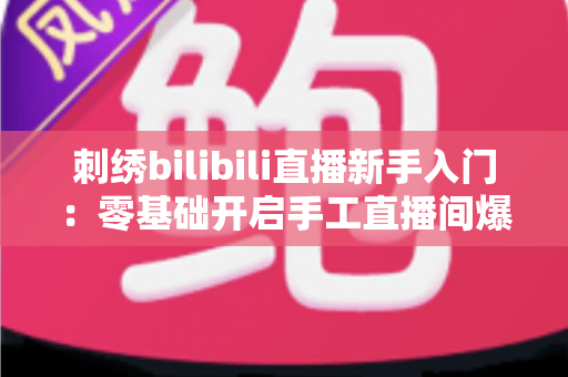 刺绣bilibili直播新手入门：零基础开启手工直播间爆款之路的完整指南