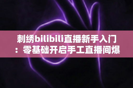 刺绣bilibili直播新手入门：零基础开启手工直播间爆款之路的完整指南