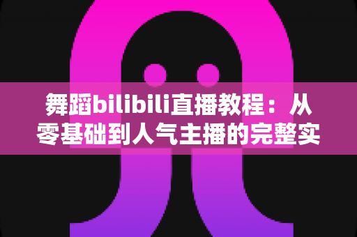 舞蹈bilibili直播教程：从零基础到人气主播的完整实战指南