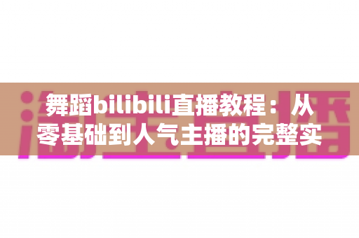 舞蹈bilibili直播教程：从零基础到人气主播的完整实战指南