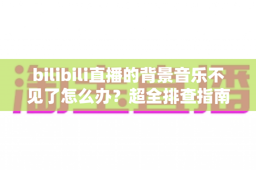 bilibili直播的背景音乐不见了怎么办?超全排查指南与实用修复技巧,助你快速恢复直播氛围感 bilibili直播的背景音乐不见了怎么办?超全排查指南与实用修复技巧,助你快速恢复直播氛围感