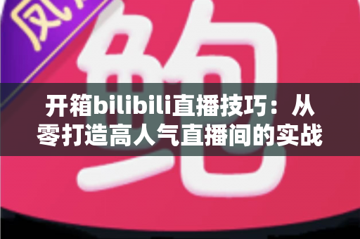 开箱bilibili直播技巧:从零打造高人气直播间的实战指南 开箱bilibili直播技巧:从零打造高人气直播间的实战指南