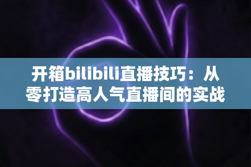 开箱bilibili直播技巧:从零打造高人气直播间的实战指南 开箱bilibili直播技巧:从零打造高人气直播间的实战指南