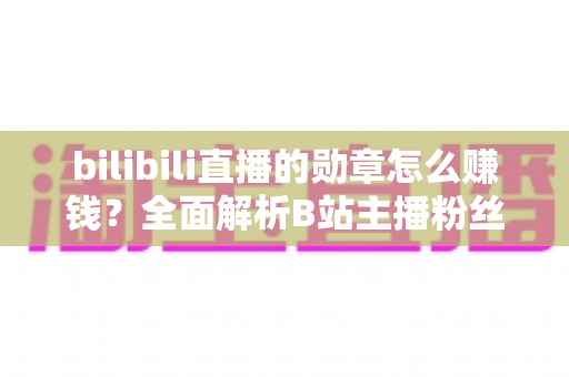 bilibili直播的勋章怎么赚钱？全面解析B站主播粉丝勋章变现与涨粉增收攻略