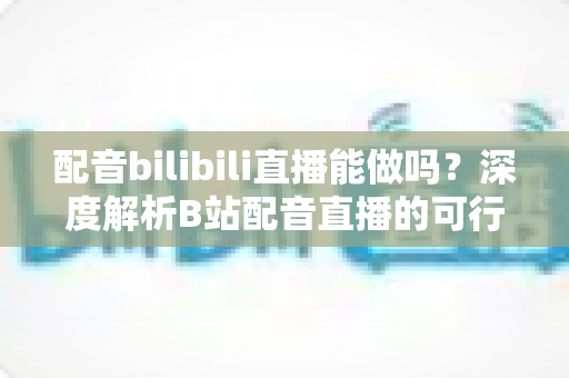 配音bilibili直播能做吗?深度解析B站配音直播的可行性、玩法与变现全攻略 配音bilibili直播能做吗?深度解析B站配音直播的可行性、玩法与变现全攻略