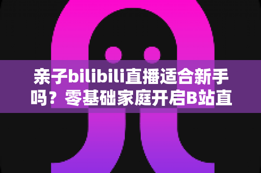 亲子bilibili直播适合新手吗?零基础家庭开启B站直播的实用指南 亲子bilibili直播适合新手吗?零基础家庭开启B站直播的实用指南