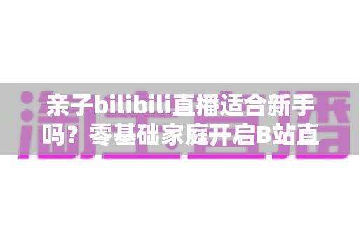 亲子bilibili直播适合新手吗？零基础家庭开启B站直播的实用指南