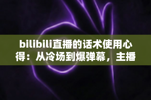 bilibili直播的话术使用心得：从冷场到爆弹幕，主播必学的实战指南