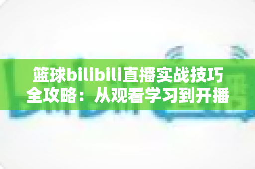 篮球bilibili直播实战技巧全攻略:从观看学习到开播涨粉的一站式指南 篮球bilibili直播实战技巧全攻略:从观看学习到开播涨粉的一站式指南